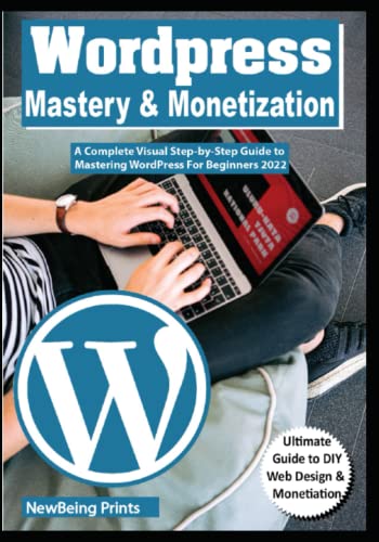 WORDPRESS MASTERY & MONETIZATION: A Complete Visual Step-by-Step Guide to Mastering WordPress For Beginners 2022
